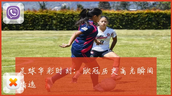 足球华彩时刻：欧冠历史高光瞬间精选