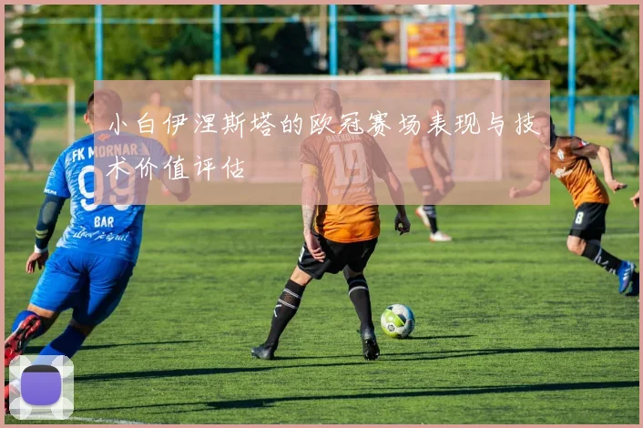 小白伊涅斯塔的欧冠赛场表现与技术价值评估